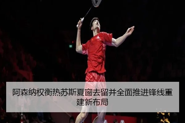 阿森纳权衡热苏斯夏窗去留并全面推进锋线重建新布局