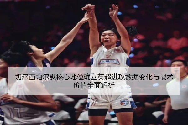 切尔西帕尔默核心地位确立英超进攻数据变化与战术价值全面解析