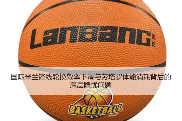 国际米兰锋线轮换效率下滑与劳塔罗体能消耗背后的深层隐忧问题